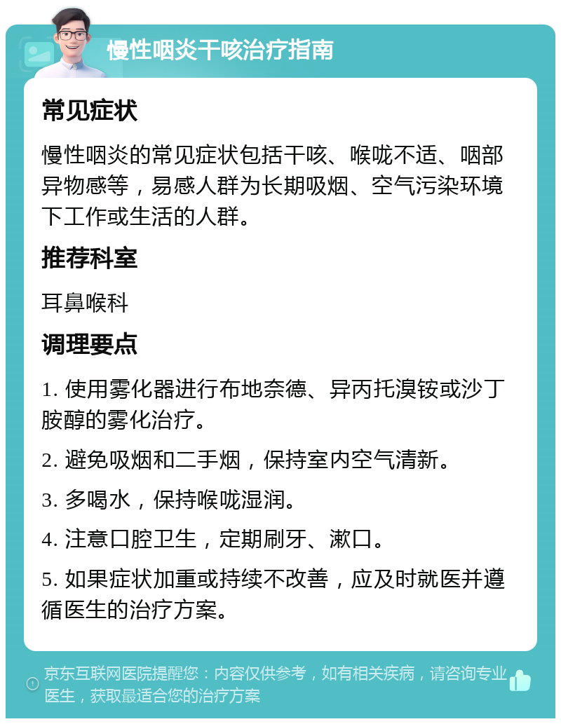 慢性咽炎干咳治疗指南 常见症状 慢性咽炎的常见症状包括干咳、喉咙不适、咽部异物感等，易感人群为长期吸烟、空气污染环境下工作或生活的人群。 推荐科室 耳鼻喉科 调理要点 1. 使用雾化器进行布地奈德、异丙托溴铵或沙丁胺醇的雾化治疗。 2. 避免吸烟和二手烟，保持室内空气清新。 3. 多喝水，保持喉咙湿润。 4. 注意口腔卫生，定期刷牙、漱口。 5. 如果症状加重或持续不改善，应及时就医并遵循医生的治疗方案。