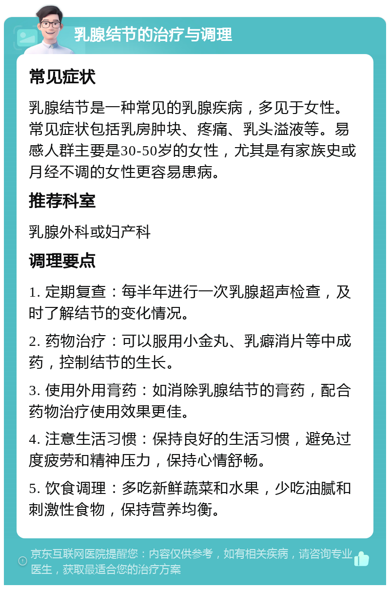 乳腺结节的治疗与调理 常见症状 乳腺结节是一种常见的乳腺疾病，多见于女性。常见症状包括乳房肿块、疼痛、乳头溢液等。易感人群主要是30-50岁的女性，尤其是有家族史或月经不调的女性更容易患病。 推荐科室 乳腺外科或妇产科 调理要点 1. 定期复查：每半年进行一次乳腺超声检查，及时了解结节的变化情况。 2. 药物治疗：可以服用小金丸、乳癖消片等中成药，控制结节的生长。 3. 使用外用膏药：如消除乳腺结节的膏药，配合药物治疗使用效果更佳。 4. 注意生活习惯：保持良好的生活习惯，避免过度疲劳和精神压力，保持心情舒畅。 5. 饮食调理：多吃新鲜蔬菜和水果，少吃油腻和刺激性食物，保持营养均衡。