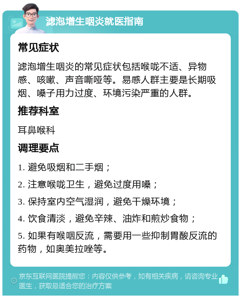 滤泡增生咽炎就医指南 常见症状 滤泡增生咽炎的常见症状包括喉咙不适、异物感、咳嗽、声音嘶哑等。易感人群主要是长期吸烟、嗓子用力过度、环境污染严重的人群。 推荐科室 耳鼻喉科 调理要点 1. 避免吸烟和二手烟； 2. 注意喉咙卫生，避免过度用嗓； 3. 保持室内空气湿润，避免干燥环境； 4. 饮食清淡，避免辛辣、油炸和煎炒食物； 5. 如果有喉咽反流，需要用一些抑制胃酸反流的药物，如奥美拉唑等。