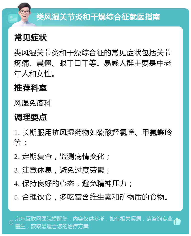 类风湿关节炎和干燥综合征就医指南 常见症状 类风湿关节炎和干燥综合征的常见症状包括关节疼痛、晨僵、眼干口干等。易感人群主要是中老年人和女性。 推荐科室 风湿免疫科 调理要点 1. 长期服用抗风湿药物如硫酸羟氯喹、甲氨蝶呤等； 2. 定期复查，监测病情变化； 3. 注意休息，避免过度劳累； 4. 保持良好的心态，避免精神压力； 5. 合理饮食，多吃富含维生素和矿物质的食物。