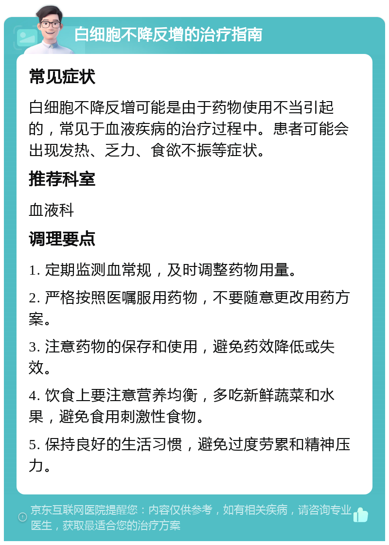 白细胞不降反增的治疗指南 常见症状 白细胞不降反增可能是由于药物使用不当引起的，常见于血液疾病的治疗过程中。患者可能会出现发热、乏力、食欲不振等症状。 推荐科室 血液科 调理要点 1. 定期监测血常规，及时调整药物用量。 2. 严格按照医嘱服用药物，不要随意更改用药方案。 3. 注意药物的保存和使用，避免药效降低或失效。 4. 饮食上要注意营养均衡，多吃新鲜蔬菜和水果，避免食用刺激性食物。 5. 保持良好的生活习惯，避免过度劳累和精神压力。