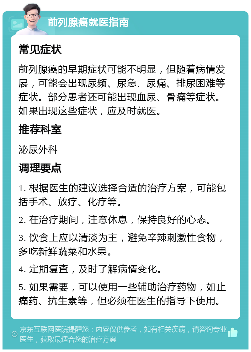 前列腺癌就医指南 常见症状 前列腺癌的早期症状可能不明显，但随着病情发展，可能会出现尿频、尿急、尿痛、排尿困难等症状。部分患者还可能出现血尿、骨痛等症状。如果出现这些症状，应及时就医。 推荐科室 泌尿外科 调理要点 1. 根据医生的建议选择合适的治疗方案，可能包括手术、放疗、化疗等。 2. 在治疗期间，注意休息，保持良好的心态。 3. 饮食上应以清淡为主，避免辛辣刺激性食物，多吃新鲜蔬菜和水果。 4. 定期复查，及时了解病情变化。 5. 如果需要，可以使用一些辅助治疗药物，如止痛药、抗生素等，但必须在医生的指导下使用。