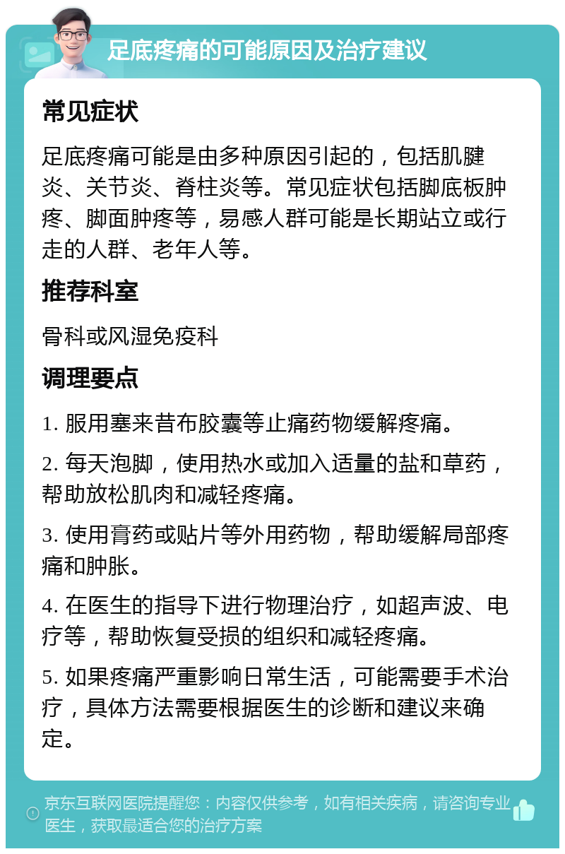 足底疼痛的可能原因及治疗建议 常见症状 足底疼痛可能是由多种原因引起的，包括肌腱炎、关节炎、脊柱炎等。常见症状包括脚底板肿疼、脚面肿疼等，易感人群可能是长期站立或行走的人群、老年人等。 推荐科室 骨科或风湿免疫科 调理要点 1. 服用塞来昔布胶囊等止痛药物缓解疼痛。 2. 每天泡脚，使用热水或加入适量的盐和草药，帮助放松肌肉和减轻疼痛。 3. 使用膏药或贴片等外用药物，帮助缓解局部疼痛和肿胀。 4. 在医生的指导下进行物理治疗，如超声波、电疗等，帮助恢复受损的组织和减轻疼痛。 5. 如果疼痛严重影响日常生活，可能需要手术治疗，具体方法需要根据医生的诊断和建议来确定。