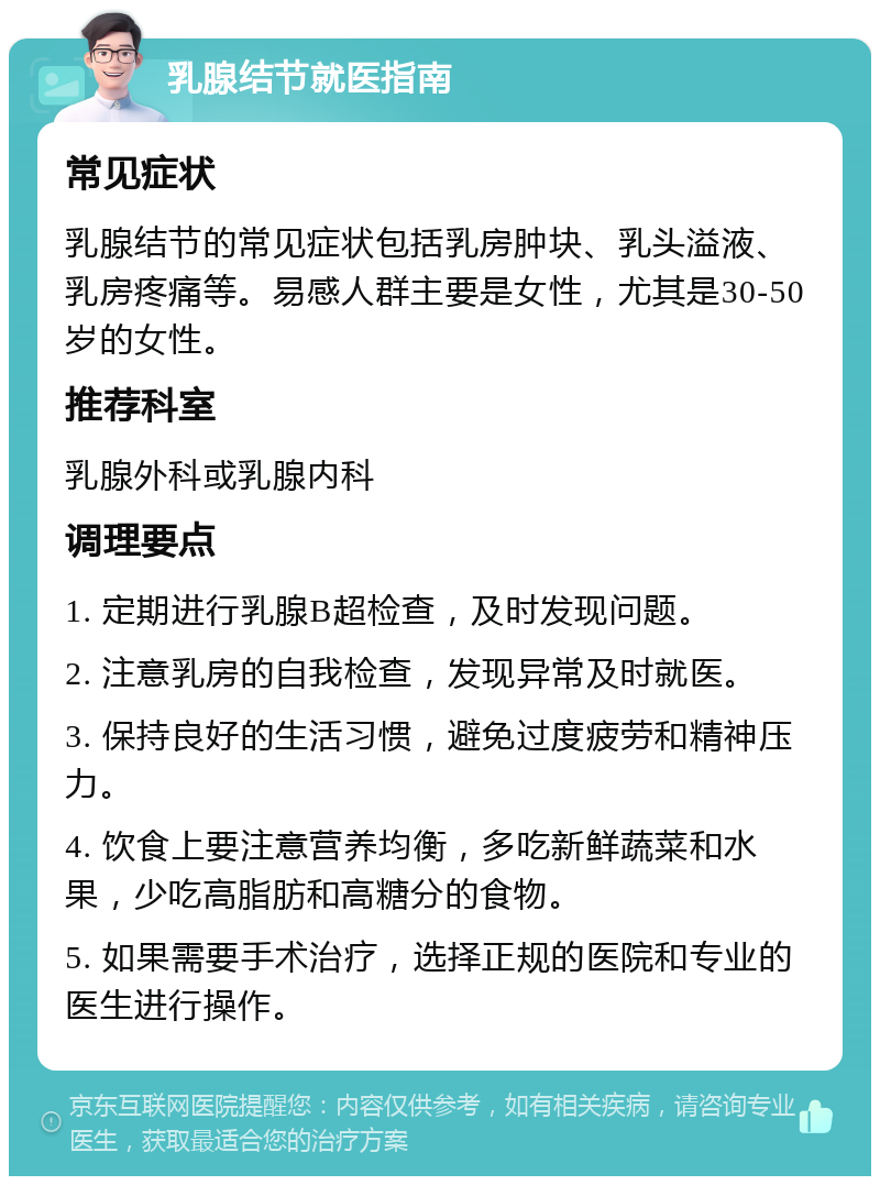 乳腺结节就医指南 常见症状 乳腺结节的常见症状包括乳房肿块、乳头溢液、乳房疼痛等。易感人群主要是女性，尤其是30-50岁的女性。 推荐科室 乳腺外科或乳腺内科 调理要点 1. 定期进行乳腺B超检查，及时发现问题。 2. 注意乳房的自我检查，发现异常及时就医。 3. 保持良好的生活习惯，避免过度疲劳和精神压力。 4. 饮食上要注意营养均衡，多吃新鲜蔬菜和水果，少吃高脂肪和高糖分的食物。 5. 如果需要手术治疗，选择正规的医院和专业的医生进行操作。