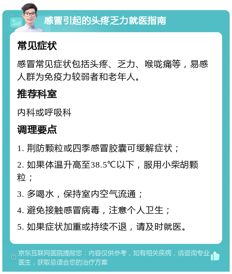 感冒引起的头疼乏力就医指南 常见症状 感冒常见症状包括头疼、乏力、喉咙痛等，易感人群为免疫力较弱者和老年人。 推荐科室 内科或呼吸科 调理要点 1. 荆防颗粒或四季感冒胶囊可缓解症状； 2. 如果体温升高至38.5℃以下，服用小柴胡颗粒； 3. 多喝水，保持室内空气流通； 4. 避免接触感冒病毒，注意个人卫生； 5. 如果症状加重或持续不退，请及时就医。