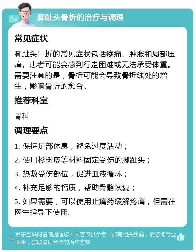 脚趾头骨折的治疗与调理 常见症状 脚趾头骨折的常见症状包括疼痛、肿胀和局部压痛。患者可能会感到行走困难或无法承受体重。需要注意的是，骨折可能会导致骨折线处的增生，影响骨折的愈合。 推荐科室 骨科 调理要点 1. 保持足部休息，避免过度活动； 2. 使用杉树皮等材料固定受伤的脚趾头； 3. 热敷受伤部位，促进血液循环； 4. 补充足够的钙质，帮助骨骼恢复； 5. 如果需要，可以使用止痛药缓解疼痛，但需在医生指导下使用。