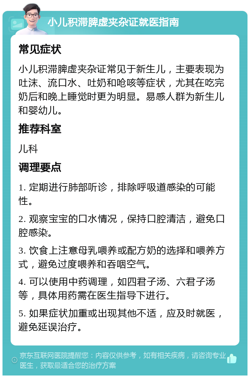 小儿积滞脾虚夹杂证就医指南 常见症状 小儿积滞脾虚夹杂证常见于新生儿，主要表现为吐沫、流口水、吐奶和呛咳等症状，尤其在吃完奶后和晚上睡觉时更为明显。易感人群为新生儿和婴幼儿。 推荐科室 儿科 调理要点 1. 定期进行肺部听诊，排除呼吸道感染的可能性。 2. 观察宝宝的口水情况，保持口腔清洁，避免口腔感染。 3. 饮食上注意母乳喂养或配方奶的选择和喂养方式，避免过度喂养和吞咽空气。 4. 可以使用中药调理，如四君子汤、六君子汤等，具体用药需在医生指导下进行。 5. 如果症状加重或出现其他不适，应及时就医，避免延误治疗。