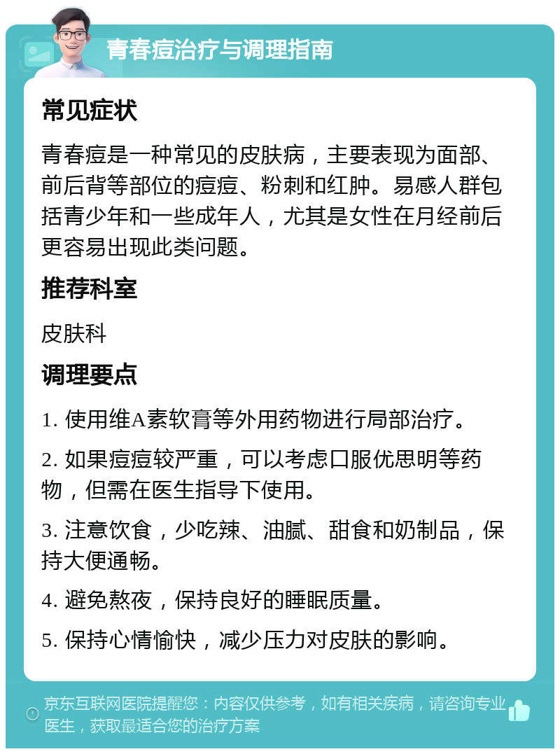 青春痘治疗与调理指南 常见症状 青春痘是一种常见的皮肤病，主要表现为面部、前后背等部位的痘痘、粉刺和红肿。易感人群包括青少年和一些成年人，尤其是女性在月经前后更容易出现此类问题。 推荐科室 皮肤科 调理要点 1. 使用维A素软膏等外用药物进行局部治疗。 2. 如果痘痘较严重，可以考虑口服优思明等药物，但需在医生指导下使用。 3. 注意饮食，少吃辣、油腻、甜食和奶制品，保持大便通畅。 4. 避免熬夜，保持良好的睡眠质量。 5. 保持心情愉快，减少压力对皮肤的影响。