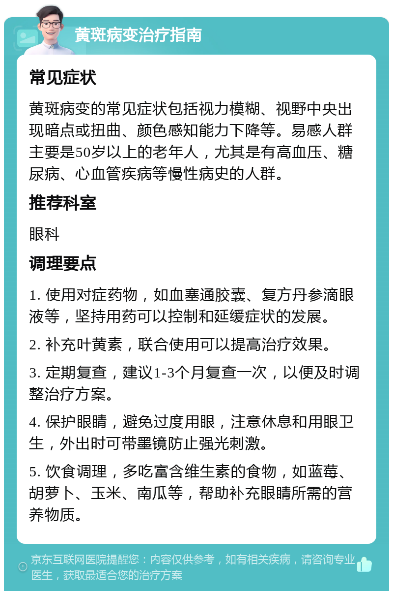 黄斑病变治疗指南 常见症状 黄斑病变的常见症状包括视力模糊、视野中央出现暗点或扭曲、颜色感知能力下降等。易感人群主要是50岁以上的老年人，尤其是有高血压、糖尿病、心血管疾病等慢性病史的人群。 推荐科室 眼科 调理要点 1. 使用对症药物，如血塞通胶囊、复方丹参滴眼液等，坚持用药可以控制和延缓症状的发展。 2. 补充叶黄素，联合使用可以提高治疗效果。 3. 定期复查，建议1-3个月复查一次，以便及时调整治疗方案。 4. 保护眼睛，避免过度用眼，注意休息和用眼卫生，外出时可带墨镜防止强光刺激。 5. 饮食调理，多吃富含维生素的食物，如蓝莓、胡萝卜、玉米、南瓜等，帮助补充眼睛所需的营养物质。