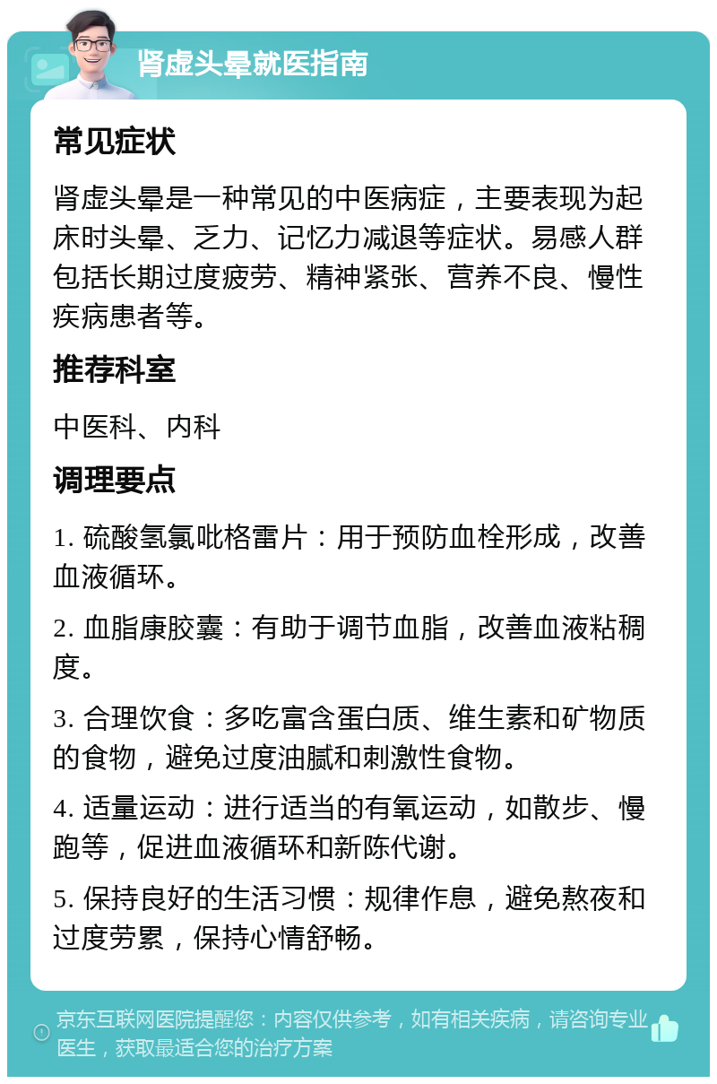 肾虚头晕就医指南 常见症状 肾虚头晕是一种常见的中医病症，主要表现为起床时头晕、乏力、记忆力减退等症状。易感人群包括长期过度疲劳、精神紧张、营养不良、慢性疾病患者等。 推荐科室 中医科、内科 调理要点 1. 硫酸氢氯吡格雷片：用于预防血栓形成，改善血液循环。 2. 血脂康胶囊：有助于调节血脂，改善血液粘稠度。 3. 合理饮食：多吃富含蛋白质、维生素和矿物质的食物，避免过度油腻和刺激性食物。 4. 适量运动：进行适当的有氧运动，如散步、慢跑等，促进血液循环和新陈代谢。 5. 保持良好的生活习惯：规律作息，避免熬夜和过度劳累，保持心情舒畅。