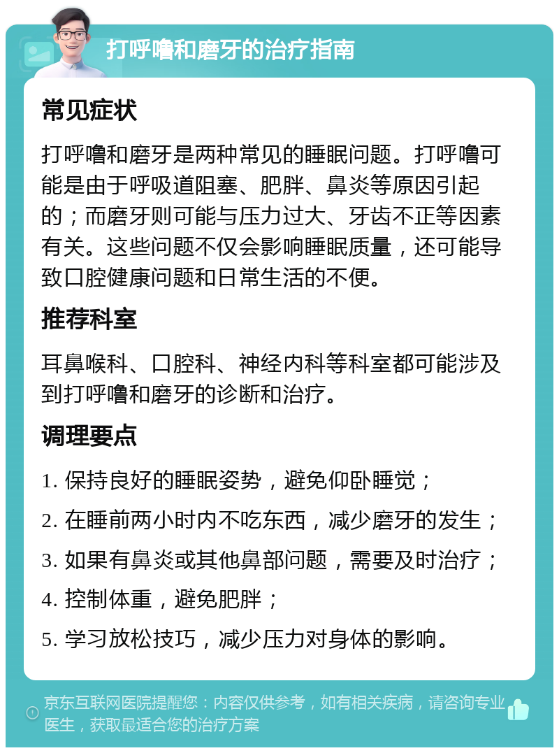 打呼噜和磨牙的治疗指南 常见症状 打呼噜和磨牙是两种常见的睡眠问题。打呼噜可能是由于呼吸道阻塞、肥胖、鼻炎等原因引起的；而磨牙则可能与压力过大、牙齿不正等因素有关。这些问题不仅会影响睡眠质量，还可能导致口腔健康问题和日常生活的不便。 推荐科室 耳鼻喉科、口腔科、神经内科等科室都可能涉及到打呼噜和磨牙的诊断和治疗。 调理要点 1. 保持良好的睡眠姿势，避免仰卧睡觉； 2. 在睡前两小时内不吃东西，减少磨牙的发生； 3. 如果有鼻炎或其他鼻部问题，需要及时治疗； 4. 控制体重，避免肥胖； 5. 学习放松技巧，减少压力对身体的影响。