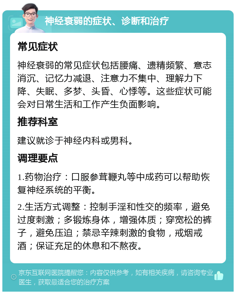 神经衰弱的症状、诊断和治疗 常见症状 神经衰弱的常见症状包括腰痛、遗精频繁、意志消沉、记忆力减退、注意力不集中、理解力下降、失眠、多梦、头昏、心悸等。这些症状可能会对日常生活和工作产生负面影响。 推荐科室 建议就诊于神经内科或男科。 调理要点 1.药物治疗：口服参茸鞭丸等中成药可以帮助恢复神经系统的平衡。 2.生活方式调整：控制手淫和性交的频率，避免过度刺激；多锻炼身体，增强体质；穿宽松的裤子，避免压迫；禁忌辛辣刺激的食物，戒烟戒酒；保证充足的休息和不熬夜。