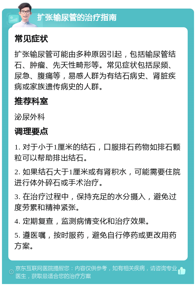 扩张输尿管的治疗指南 常见症状 扩张输尿管可能由多种原因引起，包括输尿管结石、肿瘤、先天性畸形等。常见症状包括尿频、尿急、腹痛等，易感人群为有结石病史、肾脏疾病或家族遗传病史的人群。 推荐科室 泌尿外科 调理要点 1. 对于小于1厘米的结石，口服排石药物如排石颗粒可以帮助排出结石。 2. 如果结石大于1厘米或有肾积水，可能需要住院进行体外碎石或手术治疗。 3. 在治疗过程中，保持充足的水分摄入，避免过度劳累和精神紧张。 4. 定期复查，监测病情变化和治疗效果。 5. 遵医嘱，按时服药，避免自行停药或更改用药方案。