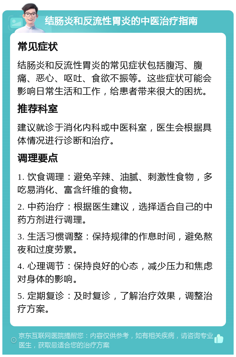 结肠炎和反流性胃炎的中医治疗指南 常见症状 结肠炎和反流性胃炎的常见症状包括腹泻、腹痛、恶心、呕吐、食欲不振等。这些症状可能会影响日常生活和工作，给患者带来很大的困扰。 推荐科室 建议就诊于消化内科或中医科室，医生会根据具体情况进行诊断和治疗。 调理要点 1. 饮食调理：避免辛辣、油腻、刺激性食物，多吃易消化、富含纤维的食物。 2. 中药治疗：根据医生建议，选择适合自己的中药方剂进行调理。 3. 生活习惯调整：保持规律的作息时间，避免熬夜和过度劳累。 4. 心理调节：保持良好的心态，减少压力和焦虑对身体的影响。 5. 定期复诊：及时复诊，了解治疗效果，调整治疗方案。