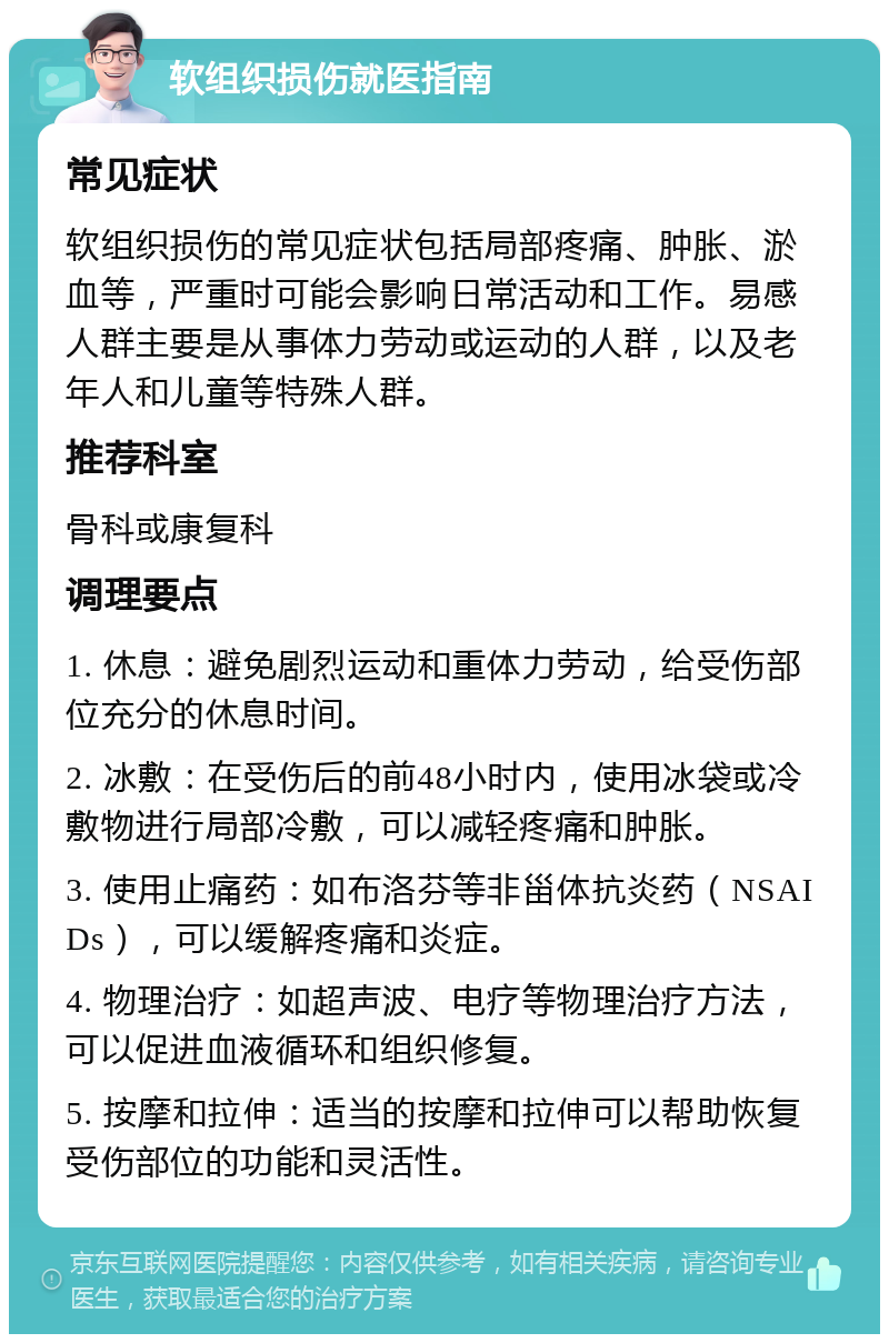 软组织损伤就医指南 常见症状 软组织损伤的常见症状包括局部疼痛、肿胀、淤血等，严重时可能会影响日常活动和工作。易感人群主要是从事体力劳动或运动的人群，以及老年人和儿童等特殊人群。 推荐科室 骨科或康复科 调理要点 1. 休息：避免剧烈运动和重体力劳动，给受伤部位充分的休息时间。 2. 冰敷：在受伤后的前48小时内，使用冰袋或冷敷物进行局部冷敷，可以减轻疼痛和肿胀。 3. 使用止痛药：如布洛芬等非甾体抗炎药（NSAIDs），可以缓解疼痛和炎症。 4. 物理治疗：如超声波、电疗等物理治疗方法，可以促进血液循环和组织修复。 5. 按摩和拉伸：适当的按摩和拉伸可以帮助恢复受伤部位的功能和灵活性。