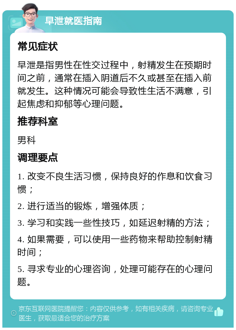 早泄就医指南 常见症状 早泄是指男性在性交过程中，射精发生在预期时间之前，通常在插入阴道后不久或甚至在插入前就发生。这种情况可能会导致性生活不满意，引起焦虑和抑郁等心理问题。 推荐科室 男科 调理要点 1. 改变不良生活习惯，保持良好的作息和饮食习惯； 2. 进行适当的锻炼，增强体质； 3. 学习和实践一些性技巧，如延迟射精的方法； 4. 如果需要，可以使用一些药物来帮助控制射精时间； 5. 寻求专业的心理咨询，处理可能存在的心理问题。