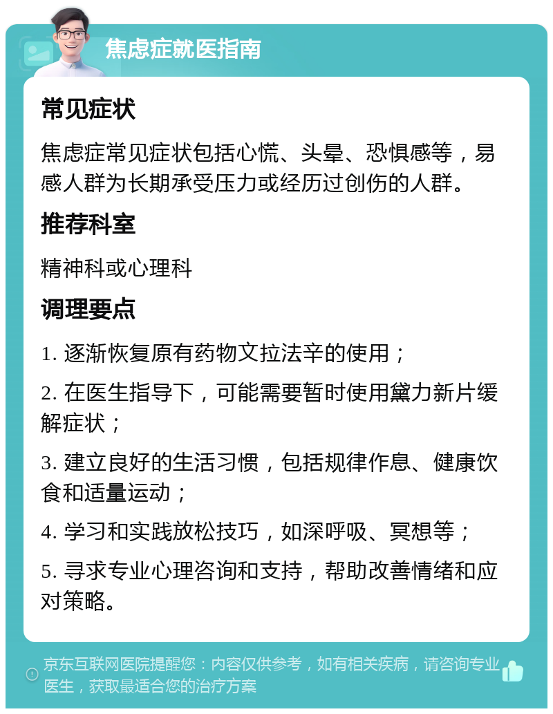 焦虑症就医指南 常见症状 焦虑症常见症状包括心慌、头晕、恐惧感等，易感人群为长期承受压力或经历过创伤的人群。 推荐科室 精神科或心理科 调理要点 1. 逐渐恢复原有药物文拉法辛的使用； 2. 在医生指导下，可能需要暂时使用黛力新片缓解症状； 3. 建立良好的生活习惯，包括规律作息、健康饮食和适量运动； 4. 学习和实践放松技巧，如深呼吸、冥想等； 5. 寻求专业心理咨询和支持，帮助改善情绪和应对策略。