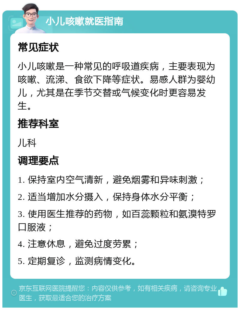 小儿咳嗽就医指南 常见症状 小儿咳嗽是一种常见的呼吸道疾病，主要表现为咳嗽、流涕、食欲下降等症状。易感人群为婴幼儿，尤其是在季节交替或气候变化时更容易发生。 推荐科室 儿科 调理要点 1. 保持室内空气清新，避免烟雾和异味刺激； 2. 适当增加水分摄入，保持身体水分平衡； 3. 使用医生推荐的药物，如百蕊颗粒和氨溴特罗口服液； 4. 注意休息，避免过度劳累； 5. 定期复诊，监测病情变化。