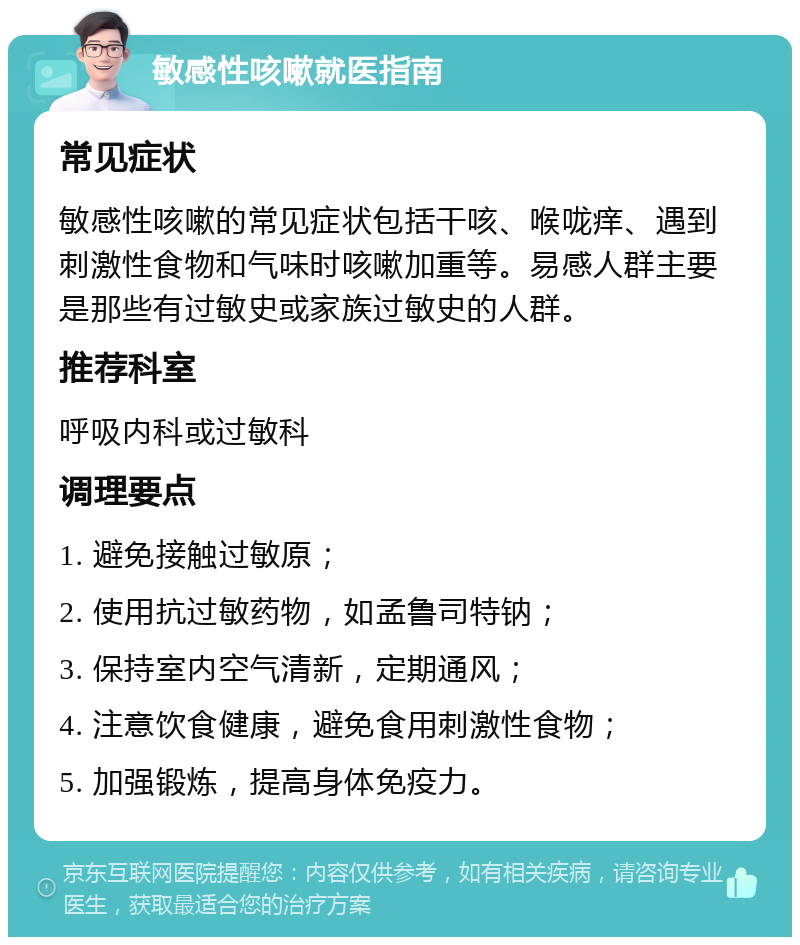 敏感性咳嗽就医指南 常见症状 敏感性咳嗽的常见症状包括干咳、喉咙痒、遇到刺激性食物和气味时咳嗽加重等。易感人群主要是那些有过敏史或家族过敏史的人群。 推荐科室 呼吸内科或过敏科 调理要点 1. 避免接触过敏原； 2. 使用抗过敏药物，如孟鲁司特钠； 3. 保持室内空气清新，定期通风； 4. 注意饮食健康，避免食用刺激性食物； 5. 加强锻炼，提高身体免疫力。