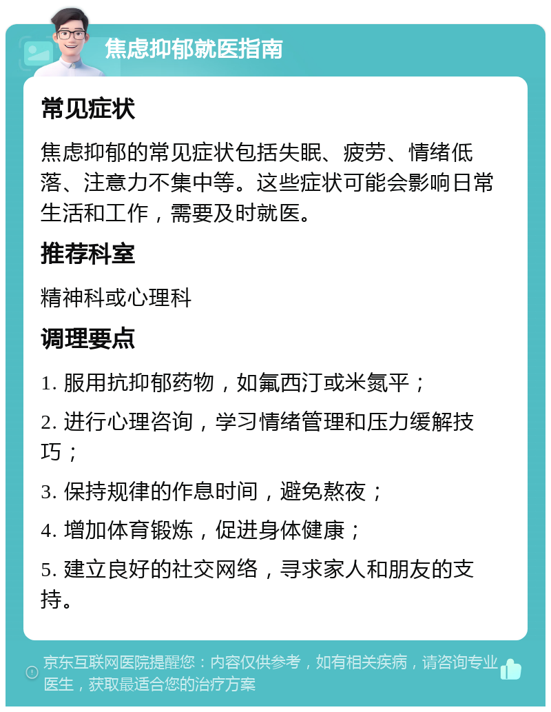 焦虑抑郁就医指南 常见症状 焦虑抑郁的常见症状包括失眠、疲劳、情绪低落、注意力不集中等。这些症状可能会影响日常生活和工作，需要及时就医。 推荐科室 精神科或心理科 调理要点 1. 服用抗抑郁药物，如氟西汀或米氮平； 2. 进行心理咨询，学习情绪管理和压力缓解技巧； 3. 保持规律的作息时间，避免熬夜； 4. 增加体育锻炼，促进身体健康； 5. 建立良好的社交网络，寻求家人和朋友的支持。