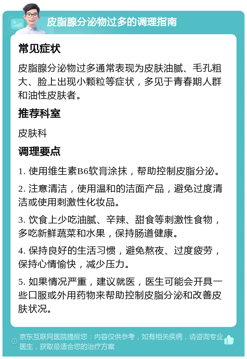 皮脂腺分泌物过多的调理指南 常见症状 皮脂腺分泌物过多通常表现为皮肤油腻、毛孔粗大、脸上出现小颗粒等症状，多见于青春期人群和油性皮肤者。 推荐科室 皮肤科 调理要点 1. 使用维生素B6软膏涂抹，帮助控制皮脂分泌。 2. 注意清洁，使用温和的洁面产品，避免过度清洁或使用刺激性化妆品。 3. 饮食上少吃油腻、辛辣、甜食等刺激性食物，多吃新鲜蔬菜和水果，保持肠道健康。 4. 保持良好的生活习惯，避免熬夜、过度疲劳，保持心情愉快，减少压力。 5. 如果情况严重，建议就医，医生可能会开具一些口服或外用药物来帮助控制皮脂分泌和改善皮肤状况。