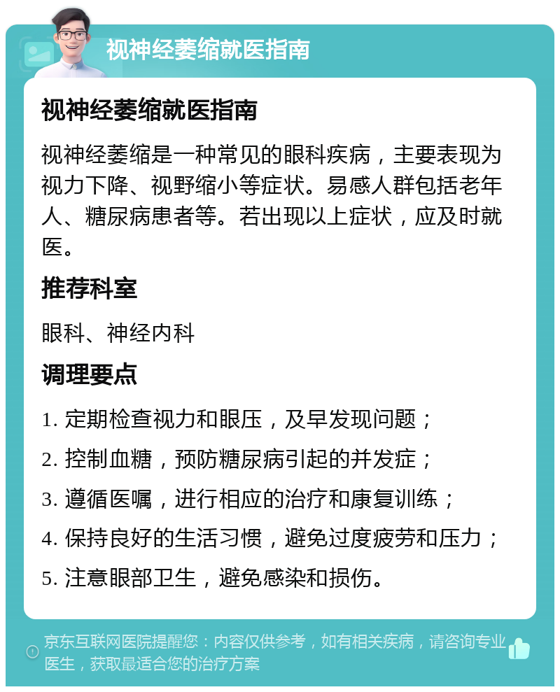 视神经萎缩就医指南 视神经萎缩就医指南 视神经萎缩是一种常见的眼科疾病，主要表现为视力下降、视野缩小等症状。易感人群包括老年人、糖尿病患者等。若出现以上症状，应及时就医。 推荐科室 眼科、神经内科 调理要点 1. 定期检查视力和眼压，及早发现问题； 2. 控制血糖，预防糖尿病引起的并发症； 3. 遵循医嘱，进行相应的治疗和康复训练； 4. 保持良好的生活习惯，避免过度疲劳和压力； 5. 注意眼部卫生，避免感染和损伤。