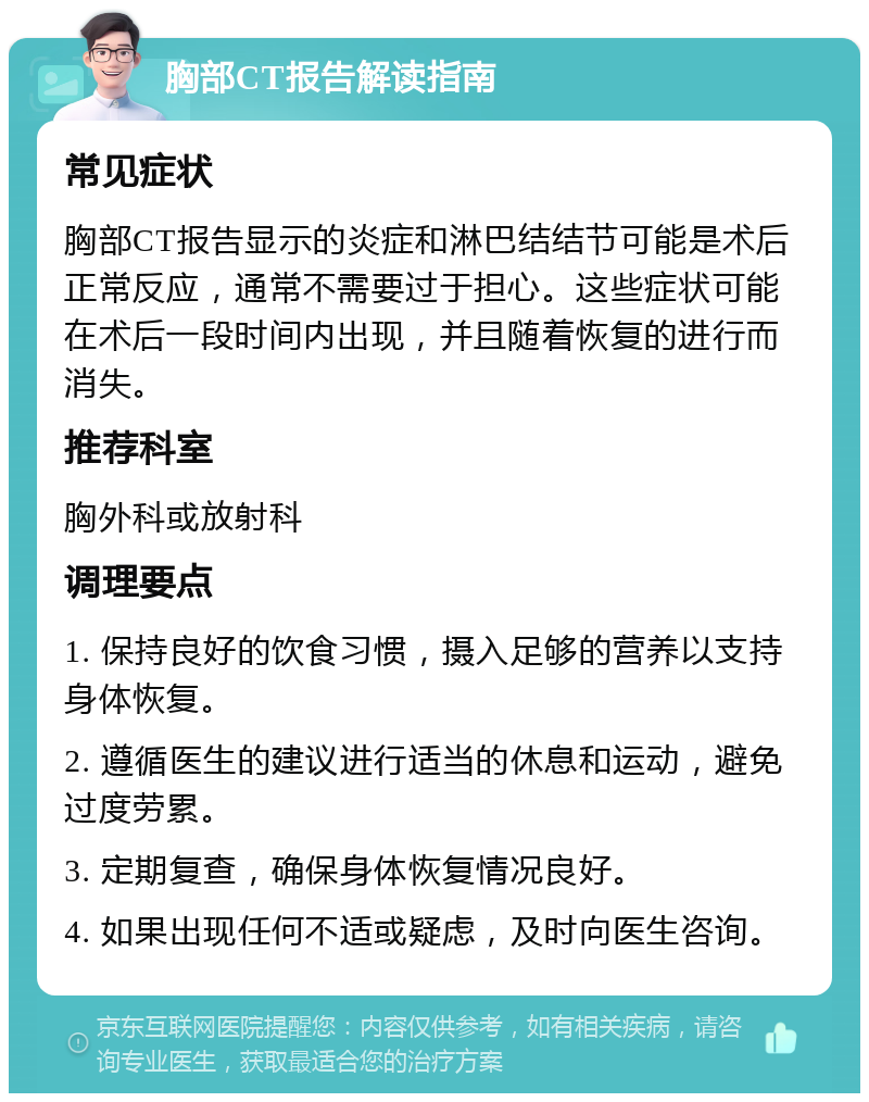 胸部CT报告解读指南 常见症状 胸部CT报告显示的炎症和淋巴结结节可能是术后正常反应，通常不需要过于担心。这些症状可能在术后一段时间内出现，并且随着恢复的进行而消失。 推荐科室 胸外科或放射科 调理要点 1. 保持良好的饮食习惯，摄入足够的营养以支持身体恢复。 2. 遵循医生的建议进行适当的休息和运动，避免过度劳累。 3. 定期复查，确保身体恢复情况良好。 4. 如果出现任何不适或疑虑，及时向医生咨询。