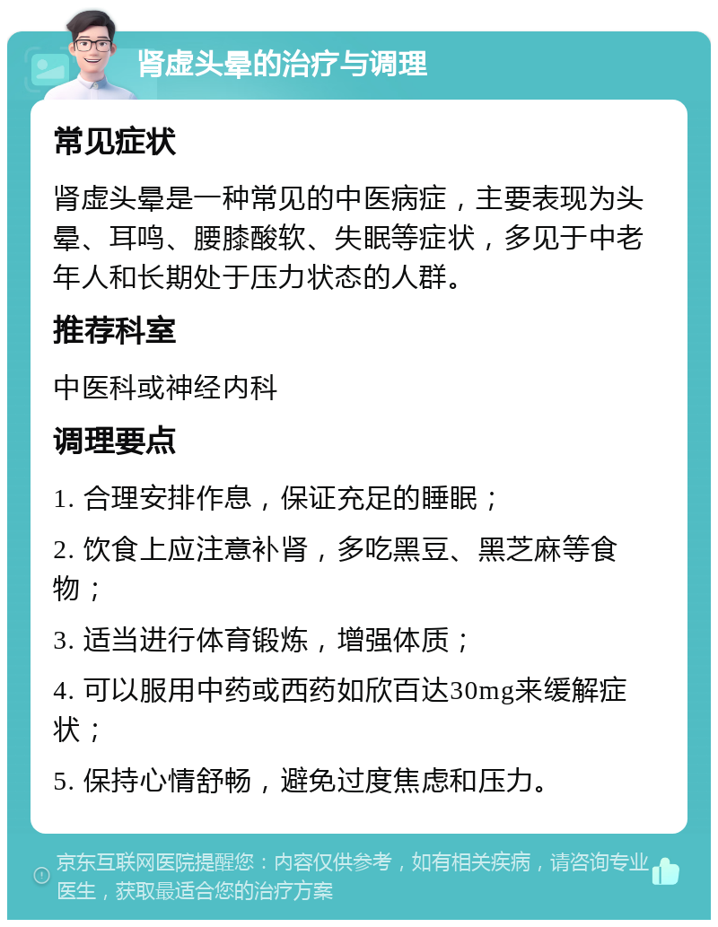 肾虚头晕的治疗与调理 常见症状 肾虚头晕是一种常见的中医病症，主要表现为头晕、耳鸣、腰膝酸软、失眠等症状，多见于中老年人和长期处于压力状态的人群。 推荐科室 中医科或神经内科 调理要点 1. 合理安排作息，保证充足的睡眠； 2. 饮食上应注意补肾，多吃黑豆、黑芝麻等食物； 3. 适当进行体育锻炼，增强体质； 4. 可以服用中药或西药如欣百达30mg来缓解症状； 5. 保持心情舒畅，避免过度焦虑和压力。