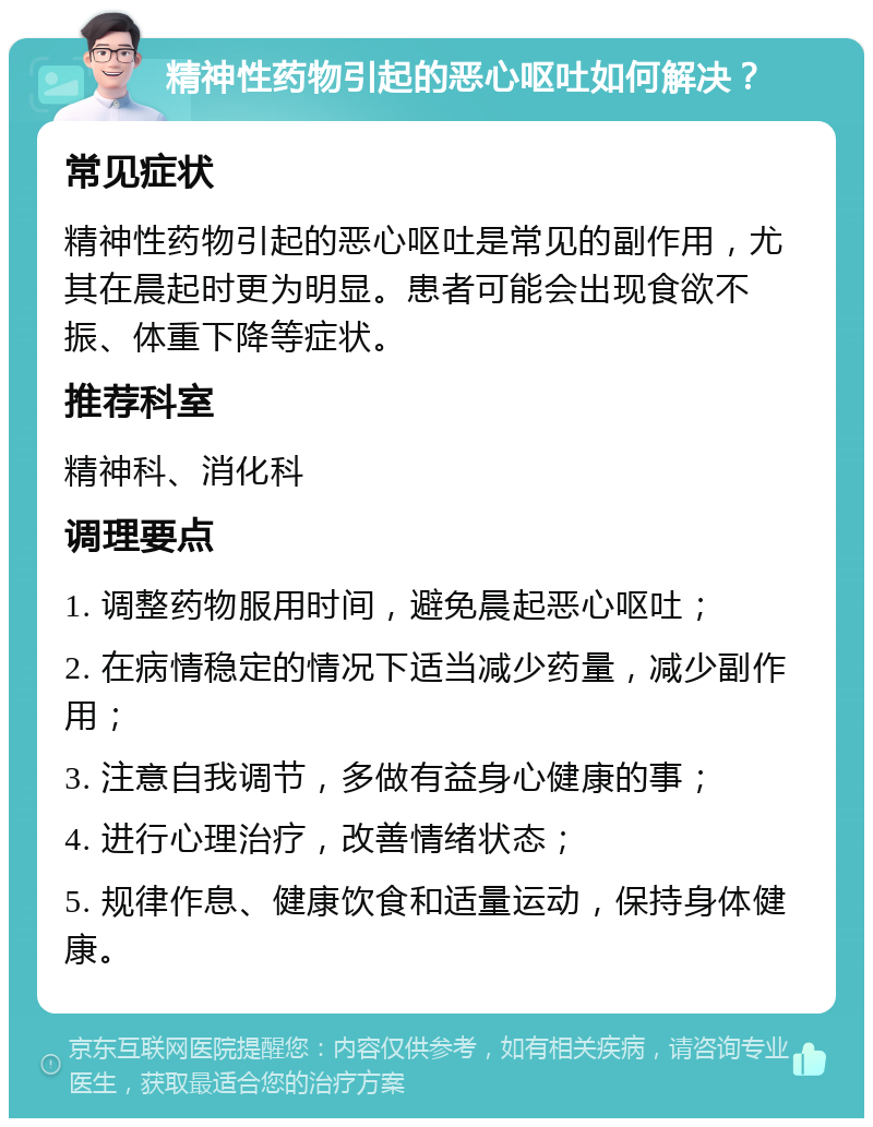 精神性药物引起的恶心呕吐如何解决？ 常见症状 精神性药物引起的恶心呕吐是常见的副作用，尤其在晨起时更为明显。患者可能会出现食欲不振、体重下降等症状。 推荐科室 精神科、消化科 调理要点 1. 调整药物服用时间，避免晨起恶心呕吐； 2. 在病情稳定的情况下适当减少药量，减少副作用； 3. 注意自我调节，多做有益身心健康的事； 4. 进行心理治疗，改善情绪状态； 5. 规律作息、健康饮食和适量运动，保持身体健康。