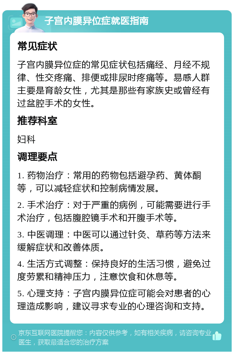 子宫内膜异位症就医指南 常见症状 子宫内膜异位症的常见症状包括痛经、月经不规律、性交疼痛、排便或排尿时疼痛等。易感人群主要是育龄女性，尤其是那些有家族史或曾经有过盆腔手术的女性。 推荐科室 妇科 调理要点 1. 药物治疗：常用的药物包括避孕药、黄体酮等，可以减轻症状和控制病情发展。 2. 手术治疗：对于严重的病例，可能需要进行手术治疗，包括腹腔镜手术和开腹手术等。 3. 中医调理：中医可以通过针灸、草药等方法来缓解症状和改善体质。 4. 生活方式调整：保持良好的生活习惯，避免过度劳累和精神压力，注意饮食和休息等。 5. 心理支持：子宫内膜异位症可能会对患者的心理造成影响，建议寻求专业的心理咨询和支持。