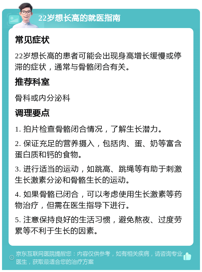 22岁想长高的就医指南 常见症状 22岁想长高的患者可能会出现身高增长缓慢或停滞的症状，通常与骨骼闭合有关。 推荐科室 骨科或内分泌科 调理要点 1. 拍片检查骨骼闭合情况，了解生长潜力。 2. 保证充足的营养摄入，包括肉、蛋、奶等富含蛋白质和钙的食物。 3. 进行适当的运动，如跳高、跳绳等有助于刺激生长激素分泌和骨骼生长的运动。 4. 如果骨骼已闭合，可以考虑使用生长激素等药物治疗，但需在医生指导下进行。 5. 注意保持良好的生活习惯，避免熬夜、过度劳累等不利于生长的因素。