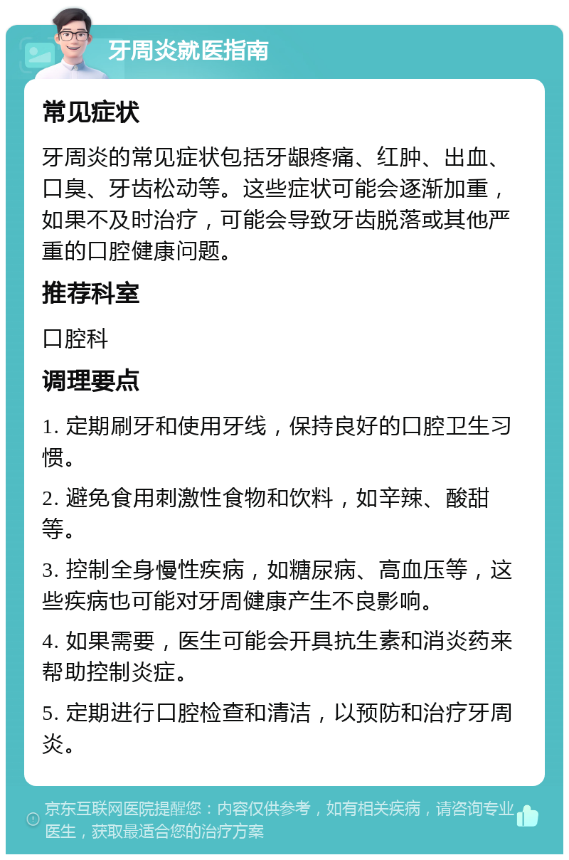 牙周炎就医指南 常见症状 牙周炎的常见症状包括牙龈疼痛、红肿、出血、口臭、牙齿松动等。这些症状可能会逐渐加重，如果不及时治疗，可能会导致牙齿脱落或其他严重的口腔健康问题。 推荐科室 口腔科 调理要点 1. 定期刷牙和使用牙线，保持良好的口腔卫生习惯。 2. 避免食用刺激性食物和饮料，如辛辣、酸甜等。 3. 控制全身慢性疾病，如糖尿病、高血压等，这些疾病也可能对牙周健康产生不良影响。 4. 如果需要，医生可能会开具抗生素和消炎药来帮助控制炎症。 5. 定期进行口腔检查和清洁，以预防和治疗牙周炎。