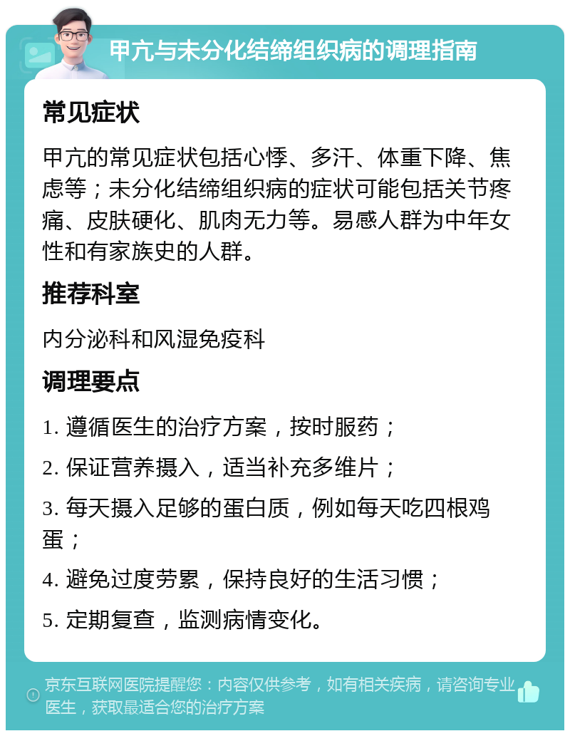 甲亢与未分化结缔组织病的调理指南 常见症状 甲亢的常见症状包括心悸、多汗、体重下降、焦虑等；未分化结缔组织病的症状可能包括关节疼痛、皮肤硬化、肌肉无力等。易感人群为中年女性和有家族史的人群。 推荐科室 内分泌科和风湿免疫科 调理要点 1. 遵循医生的治疗方案，按时服药； 2. 保证营养摄入，适当补充多维片； 3. 每天摄入足够的蛋白质，例如每天吃四根鸡蛋； 4. 避免过度劳累，保持良好的生活习惯； 5. 定期复查，监测病情变化。