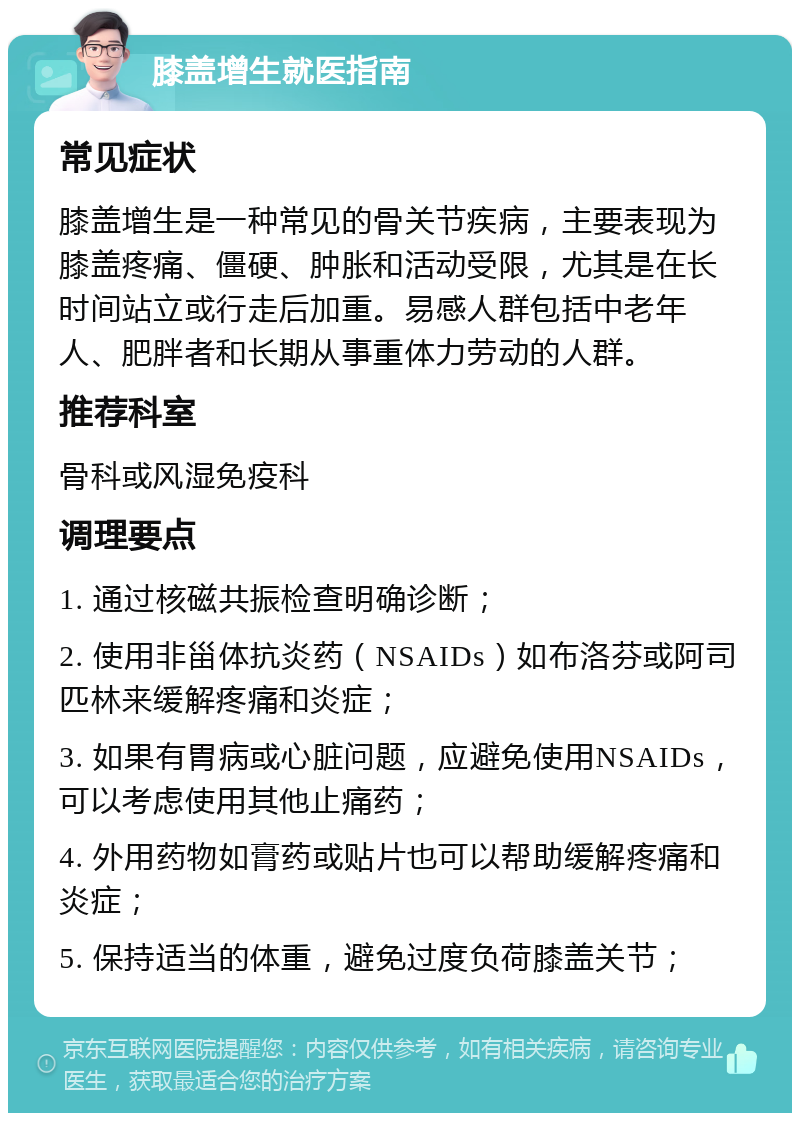 膝盖增生就医指南 常见症状 膝盖增生是一种常见的骨关节疾病，主要表现为膝盖疼痛、僵硬、肿胀和活动受限，尤其是在长时间站立或行走后加重。易感人群包括中老年人、肥胖者和长期从事重体力劳动的人群。 推荐科室 骨科或风湿免疫科 调理要点 1. 通过核磁共振检查明确诊断； 2. 使用非甾体抗炎药（NSAIDs）如布洛芬或阿司匹林来缓解疼痛和炎症； 3. 如果有胃病或心脏问题，应避免使用NSAIDs，可以考虑使用其他止痛药； 4. 外用药物如膏药或贴片也可以帮助缓解疼痛和炎症； 5. 保持适当的体重，避免过度负荷膝盖关节；