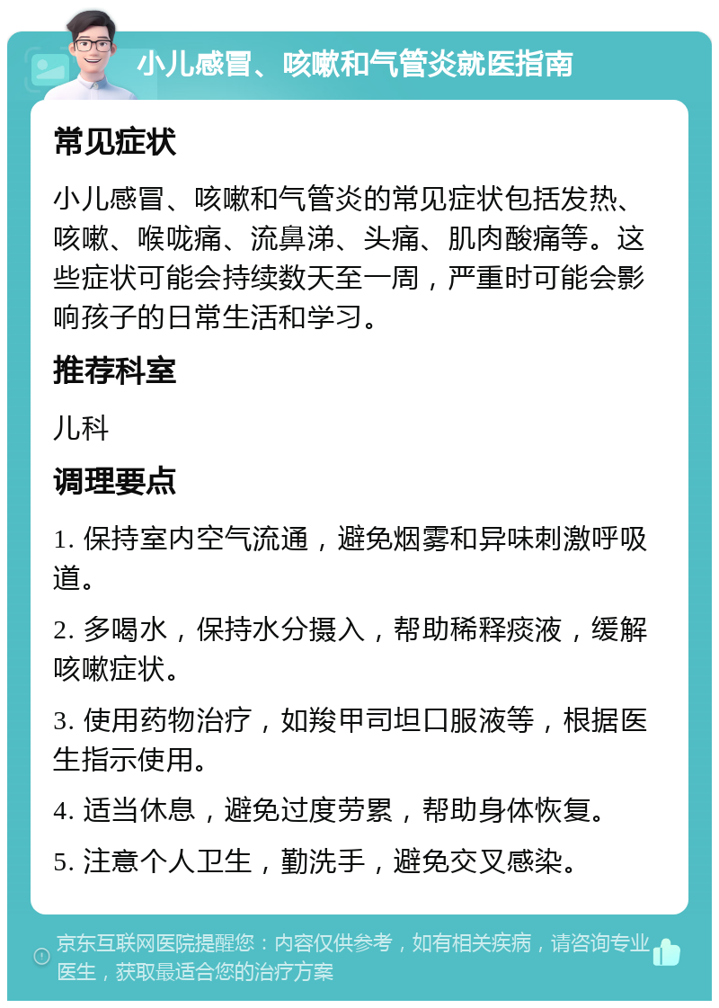 小儿感冒、咳嗽和气管炎就医指南 常见症状 小儿感冒、咳嗽和气管炎的常见症状包括发热、咳嗽、喉咙痛、流鼻涕、头痛、肌肉酸痛等。这些症状可能会持续数天至一周，严重时可能会影响孩子的日常生活和学习。 推荐科室 儿科 调理要点 1. 保持室内空气流通，避免烟雾和异味刺激呼吸道。 2. 多喝水，保持水分摄入，帮助稀释痰液，缓解咳嗽症状。 3. 使用药物治疗，如羧甲司坦口服液等，根据医生指示使用。 4. 适当休息，避免过度劳累，帮助身体恢复。 5. 注意个人卫生，勤洗手，避免交叉感染。