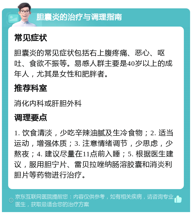 胆囊炎的治疗与调理指南 常见症状 胆囊炎的常见症状包括右上腹疼痛、恶心、呕吐、食欲不振等。易感人群主要是40岁以上的成年人，尤其是女性和肥胖者。 推荐科室 消化内科或肝胆外科 调理要点 1. 饮食清淡，少吃辛辣油腻及生冷食物；2. 适当运动，增强体质；3. 注意情绪调节，少思虑，少熬夜；4. 建议尽量在11点前入睡；5. 根据医生建议，服用胆宁片、雷贝拉唑纳肠溶胶囊和消炎利胆片等药物进行治疗。