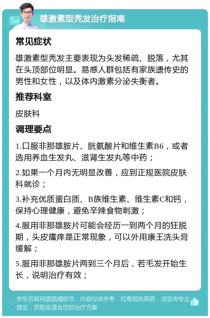 雄激素型秃发治疗指南 常见症状 雄激素型秃发主要表现为头发稀疏、脱落，尤其在头顶部位明显。易感人群包括有家族遗传史的男性和女性，以及体内激素分泌失衡者。 推荐科室 皮肤科 调理要点 1.口服非那雄胺片、胱氨酸片和维生素B6，或者选用养血生发丸、滋肾生发丸等中药； 2.如果一个月内无明显改善，应到正规医院皮肤科就诊； 3.补充优质蛋白质、B族维生素、维生素C和钙，保持心理健康，避免辛辣食物刺激； 4.服用非那雄胺片可能会经历一到两个月的狂脱期，头皮瘙痒是正常现象，可以外用康王洗头膏缓解； 5.服用非那雄胺片两到三个月后，若毛发开始生长，说明治疗有效；