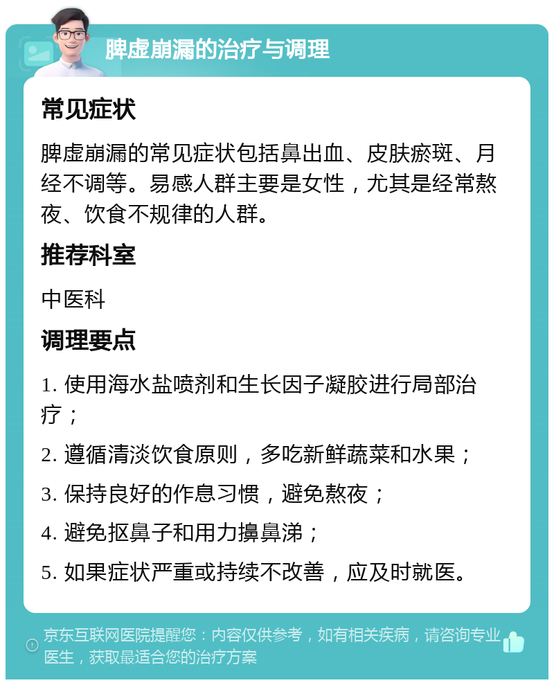 脾虚崩漏的治疗与调理 常见症状 脾虚崩漏的常见症状包括鼻出血、皮肤瘀斑、月经不调等。易感人群主要是女性，尤其是经常熬夜、饮食不规律的人群。 推荐科室 中医科 调理要点 1. 使用海水盐喷剂和生长因子凝胶进行局部治疗； 2. 遵循清淡饮食原则，多吃新鲜蔬菜和水果； 3. 保持良好的作息习惯，避免熬夜； 4. 避免抠鼻子和用力擤鼻涕； 5. 如果症状严重或持续不改善，应及时就医。