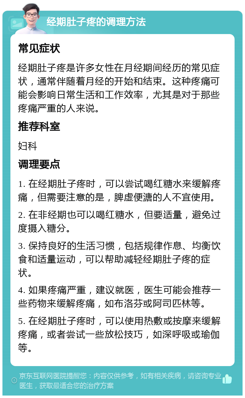 经期肚子疼的调理方法 常见症状 经期肚子疼是许多女性在月经期间经历的常见症状，通常伴随着月经的开始和结束。这种疼痛可能会影响日常生活和工作效率，尤其是对于那些疼痛严重的人来说。 推荐科室 妇科 调理要点 1. 在经期肚子疼时，可以尝试喝红糖水来缓解疼痛，但需要注意的是，脾虚便溏的人不宜使用。 2. 在非经期也可以喝红糖水，但要适量，避免过度摄入糖分。 3. 保持良好的生活习惯，包括规律作息、均衡饮食和适量运动，可以帮助减轻经期肚子疼的症状。 4. 如果疼痛严重，建议就医，医生可能会推荐一些药物来缓解疼痛，如布洛芬或阿司匹林等。 5. 在经期肚子疼时，可以使用热敷或按摩来缓解疼痛，或者尝试一些放松技巧，如深呼吸或瑜伽等。