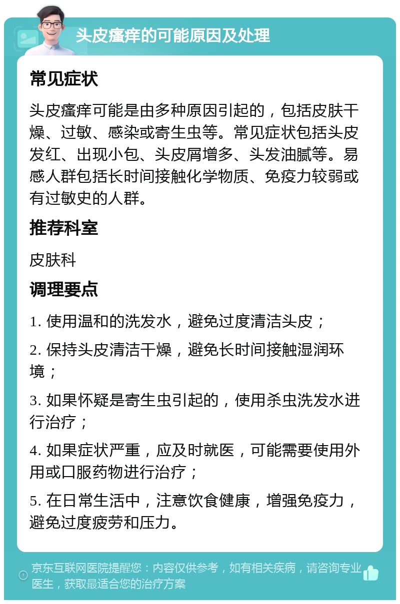 头皮瘙痒的可能原因及处理 常见症状 头皮瘙痒可能是由多种原因引起的，包括皮肤干燥、过敏、感染或寄生虫等。常见症状包括头皮发红、出现小包、头皮屑增多、头发油腻等。易感人群包括长时间接触化学物质、免疫力较弱或有过敏史的人群。 推荐科室 皮肤科 调理要点 1. 使用温和的洗发水，避免过度清洁头皮； 2. 保持头皮清洁干燥，避免长时间接触湿润环境； 3. 如果怀疑是寄生虫引起的，使用杀虫洗发水进行治疗； 4. 如果症状严重，应及时就医，可能需要使用外用或口服药物进行治疗； 5. 在日常生活中，注意饮食健康，增强免疫力，避免过度疲劳和压力。