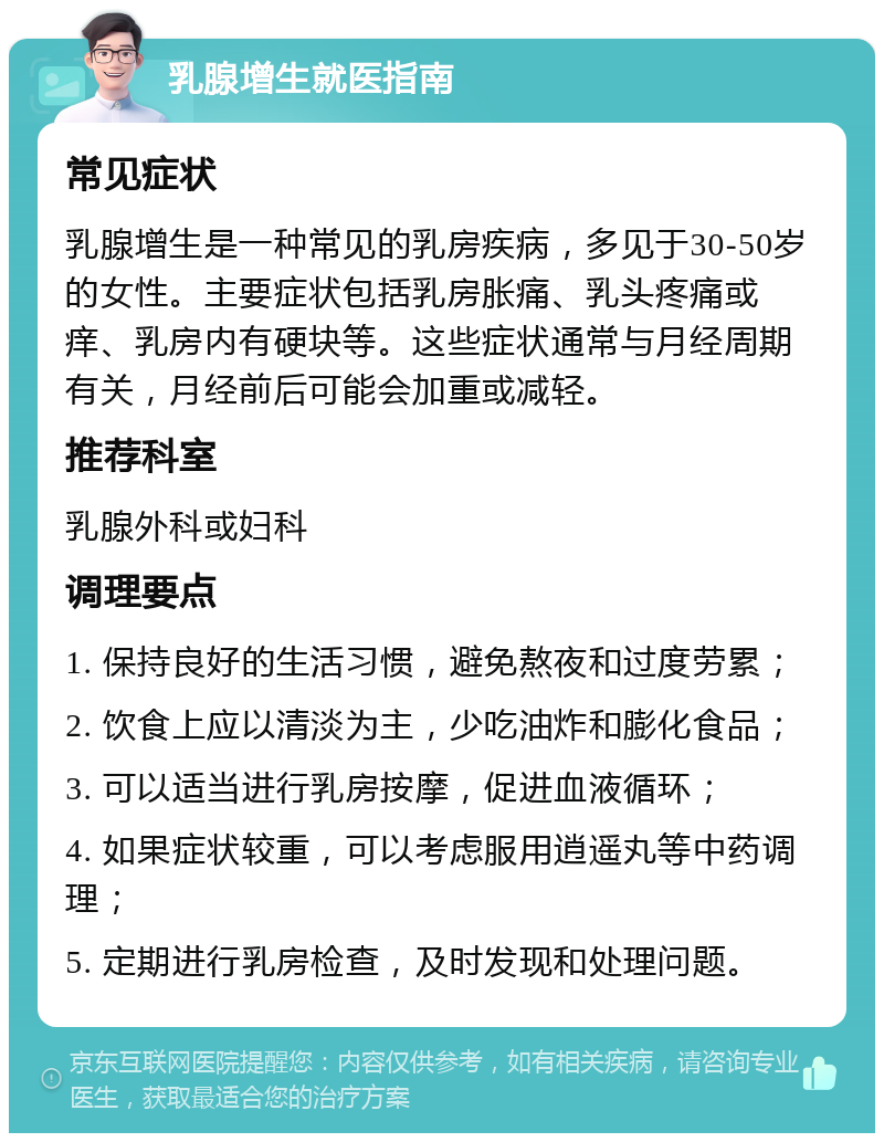 乳腺增生就医指南 常见症状 乳腺增生是一种常见的乳房疾病，多见于30-50岁的女性。主要症状包括乳房胀痛、乳头疼痛或痒、乳房内有硬块等。这些症状通常与月经周期有关，月经前后可能会加重或减轻。 推荐科室 乳腺外科或妇科 调理要点 1. 保持良好的生活习惯，避免熬夜和过度劳累； 2. 饮食上应以清淡为主，少吃油炸和膨化食品； 3. 可以适当进行乳房按摩，促进血液循环； 4. 如果症状较重，可以考虑服用逍遥丸等中药调理； 5. 定期进行乳房检查，及时发现和处理问题。