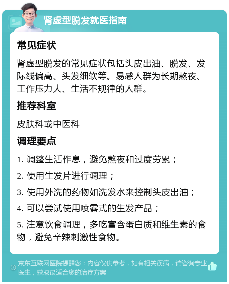 肾虚型脱发就医指南 常见症状 肾虚型脱发的常见症状包括头皮出油、脱发、发际线偏高、头发细软等。易感人群为长期熬夜、工作压力大、生活不规律的人群。 推荐科室 皮肤科或中医科 调理要点 1. 调整生活作息，避免熬夜和过度劳累； 2. 使用生发片进行调理； 3. 使用外洗的药物如洗发水来控制头皮出油； 4. 可以尝试使用喷雾式的生发产品； 5. 注意饮食调理，多吃富含蛋白质和维生素的食物，避免辛辣刺激性食物。