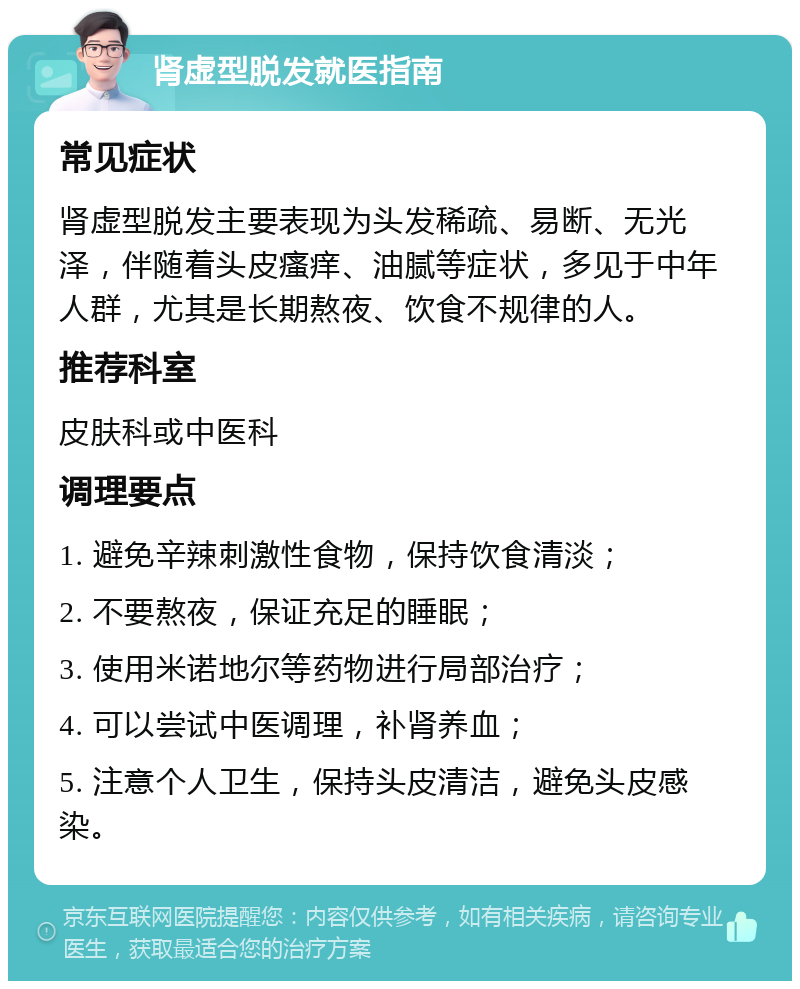 肾虚型脱发就医指南 常见症状 肾虚型脱发主要表现为头发稀疏、易断、无光泽，伴随着头皮瘙痒、油腻等症状，多见于中年人群，尤其是长期熬夜、饮食不规律的人。 推荐科室 皮肤科或中医科 调理要点 1. 避免辛辣刺激性食物，保持饮食清淡； 2. 不要熬夜，保证充足的睡眠； 3. 使用米诺地尔等药物进行局部治疗； 4. 可以尝试中医调理，补肾养血； 5. 注意个人卫生，保持头皮清洁，避免头皮感染。