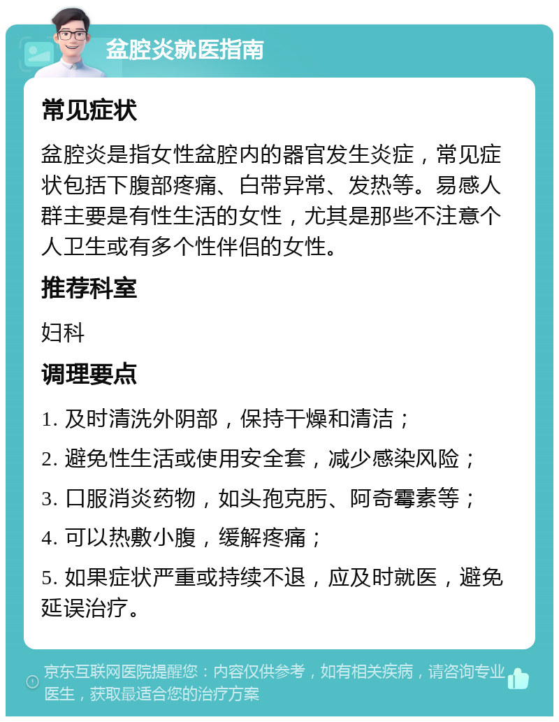 盆腔炎就医指南 常见症状 盆腔炎是指女性盆腔内的器官发生炎症，常见症状包括下腹部疼痛、白带异常、发热等。易感人群主要是有性生活的女性，尤其是那些不注意个人卫生或有多个性伴侣的女性。 推荐科室 妇科 调理要点 1. 及时清洗外阴部，保持干燥和清洁； 2. 避免性生活或使用安全套，减少感染风险； 3. 口服消炎药物，如头孢克肟、阿奇霉素等； 4. 可以热敷小腹，缓解疼痛； 5. 如果症状严重或持续不退，应及时就医，避免延误治疗。