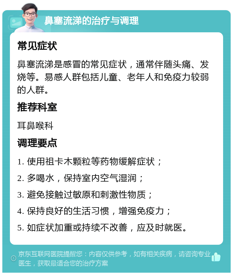 鼻塞流涕的治疗与调理 常见症状 鼻塞流涕是感冒的常见症状，通常伴随头痛、发烧等。易感人群包括儿童、老年人和免疫力较弱的人群。 推荐科室 耳鼻喉科 调理要点 1. 使用祖卡木颗粒等药物缓解症状； 2. 多喝水，保持室内空气湿润； 3. 避免接触过敏原和刺激性物质； 4. 保持良好的生活习惯，增强免疫力； 5. 如症状加重或持续不改善，应及时就医。