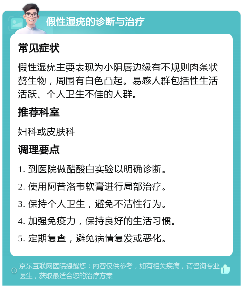 假性湿疣的诊断与治疗 常见症状 假性湿疣主要表现为小阴唇边缘有不规则肉条状赘生物，周围有白色凸起。易感人群包括性生活活跃、个人卫生不佳的人群。 推荐科室 妇科或皮肤科 调理要点 1. 到医院做醋酸白实验以明确诊断。 2. 使用阿昔洛韦软膏进行局部治疗。 3. 保持个人卫生，避免不洁性行为。 4. 加强免疫力，保持良好的生活习惯。 5. 定期复查，避免病情复发或恶化。