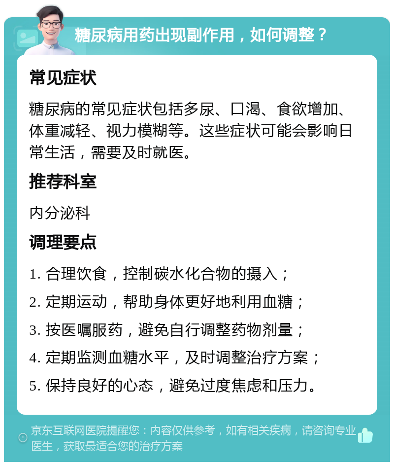 糖尿病用药出现副作用，如何调整？ 常见症状 糖尿病的常见症状包括多尿、口渴、食欲增加、体重减轻、视力模糊等。这些症状可能会影响日常生活，需要及时就医。 推荐科室 内分泌科 调理要点 1. 合理饮食，控制碳水化合物的摄入； 2. 定期运动，帮助身体更好地利用血糖； 3. 按医嘱服药，避免自行调整药物剂量； 4. 定期监测血糖水平，及时调整治疗方案； 5. 保持良好的心态，避免过度焦虑和压力。