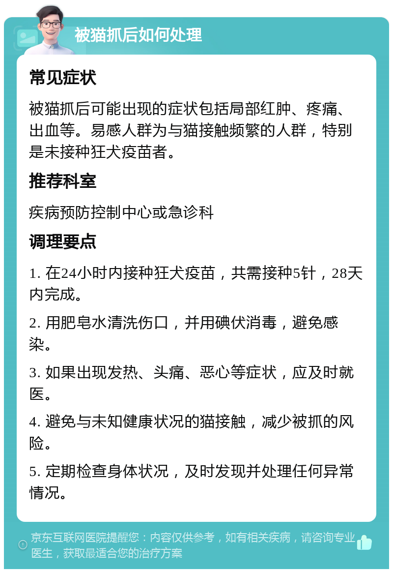 被猫抓后如何处理 常见症状 被猫抓后可能出现的症状包括局部红肿、疼痛、出血等。易感人群为与猫接触频繁的人群，特别是未接种狂犬疫苗者。 推荐科室 疾病预防控制中心或急诊科 调理要点 1. 在24小时内接种狂犬疫苗，共需接种5针，28天内完成。 2. 用肥皂水清洗伤口，并用碘伏消毒，避免感染。 3. 如果出现发热、头痛、恶心等症状，应及时就医。 4. 避免与未知健康状况的猫接触，减少被抓的风险。 5. 定期检查身体状况，及时发现并处理任何异常情况。