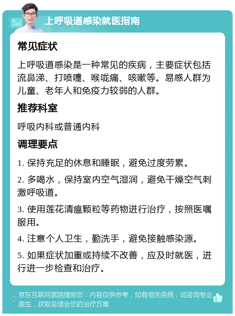 上呼吸道感染就医指南 常见症状 上呼吸道感染是一种常见的疾病，主要症状包括流鼻涕、打喷嚏、喉咙痛、咳嗽等。易感人群为儿童、老年人和免疫力较弱的人群。 推荐科室 呼吸内科或普通内科 调理要点 1. 保持充足的休息和睡眠，避免过度劳累。 2. 多喝水，保持室内空气湿润，避免干燥空气刺激呼吸道。 3. 使用莲花清瘟颗粒等药物进行治疗，按照医嘱服用。 4. 注意个人卫生，勤洗手，避免接触感染源。 5. 如果症状加重或持续不改善，应及时就医，进行进一步检查和治疗。