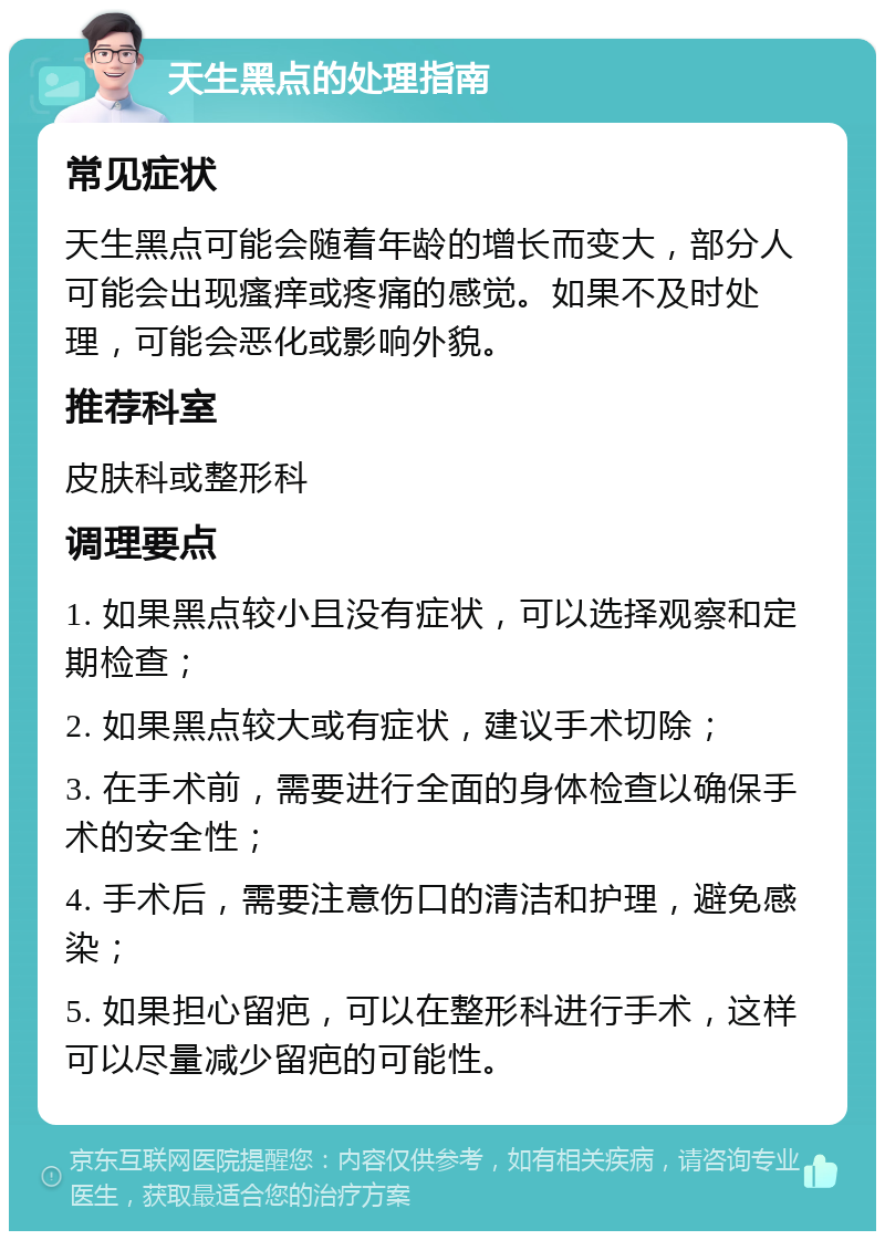 天生黑点的处理指南 常见症状 天生黑点可能会随着年龄的增长而变大，部分人可能会出现瘙痒或疼痛的感觉。如果不及时处理，可能会恶化或影响外貌。 推荐科室 皮肤科或整形科 调理要点 1. 如果黑点较小且没有症状，可以选择观察和定期检查； 2. 如果黑点较大或有症状，建议手术切除； 3. 在手术前，需要进行全面的身体检查以确保手术的安全性； 4. 手术后，需要注意伤口的清洁和护理，避免感染； 5. 如果担心留疤，可以在整形科进行手术，这样可以尽量减少留疤的可能性。